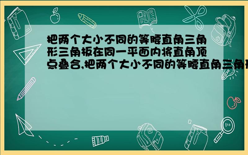 把两个大小不同的等腰直角三角形三角板在同一平面内将直角顶点叠合,把两个大小不同的等腰直角三角形三角板在同一平面内将直角顶点叠合.如图 是一种放置位置及由它抽象出的几何图形,