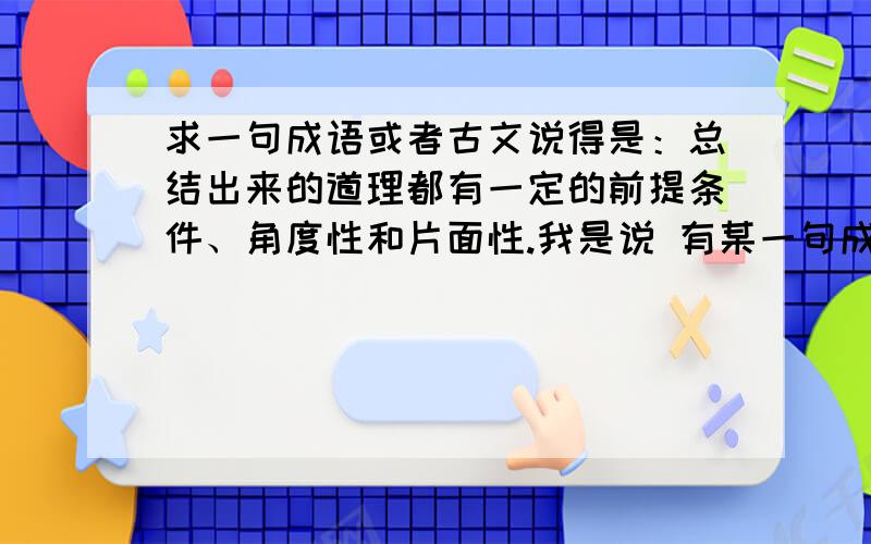 求一句成语或者古文说得是：总结出来的道理都有一定的前提条件、角度性和片面性.我是说 有某一句成语或者古文要表达的意思是：人总结出来的道理、规律、心德都有一定的前提条件、