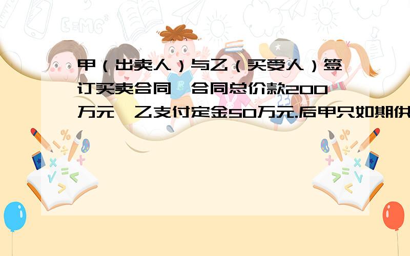 甲（出卖人）与乙（买受人）签订买卖合同,合同总价款200万元,乙支付定金50万元.后甲只如期供应给乙一半数量的货物,剩余部分无力供应.乙要求甲双倍返还定金100万元,甲不同意,双方发生纠