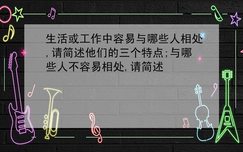 生活或工作中容易与哪些人相处,请简述他们的三个特点;与哪些人不容易相处,请简述