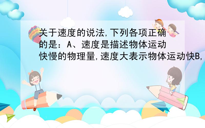 关于速度的说法,下列各项正确的是：A、速度是描述物体运动快慢的物理量,速度大表示物体运动快B,速度描述物体的位置变化快慢,速度大表示物体位置变化大.C,位置变化越快,位移也越大 D,瞬