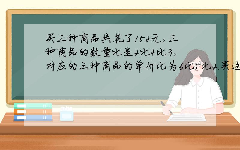 买三种商品共花了152元,三种商品的数量比是2比4比3,对应的三种商品的单价比为6比5比2.买这三种商品各约花多少元钱?