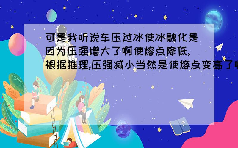 可是我听说车压过冰使冰融化是因为压强增大了啊使熔点降低,根据推理,压强减小当然是使熔点变高了啊在高空中压强小,是不是熔点就高啊?沸点就低啊!在相对的高度如果水的熔点大于沸点