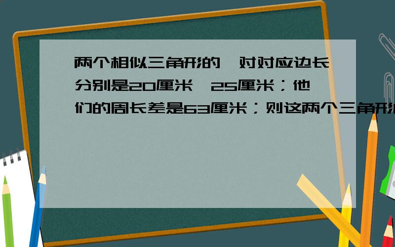 两个相似三角形的一对对应边长分别是20厘米、25厘米；他们的周长差是63厘米；则这两个三角形的周长是?