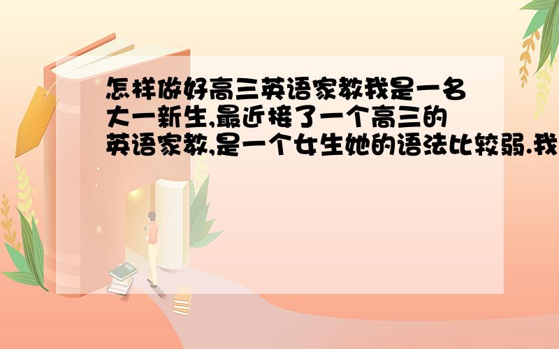 怎样做好高三英语家教我是一名大一新生,最近接了一个高三的英语家教,是一个女生她的语法比较弱.我以前没有当家教的经验,我想请教大家怎样才能教好她.因为这个星期六就要开始工作了,