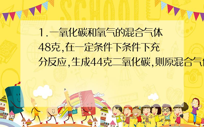 1.一氧化碳和氧气的混合气体48克,在一定条件下条件下充分反应,生成44克二氧化碳,则原混合气体中的质量比可能是