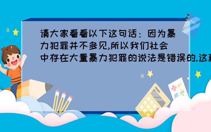 请大家看看以下这句话：因为暴力犯罪并不多见,所以我们社会中存在大量暴力犯罪的说法是错误的.这种表达方式是我们日常生活中经常遇到的,在新闻中都是常见的,但有人说逻辑错误,其实