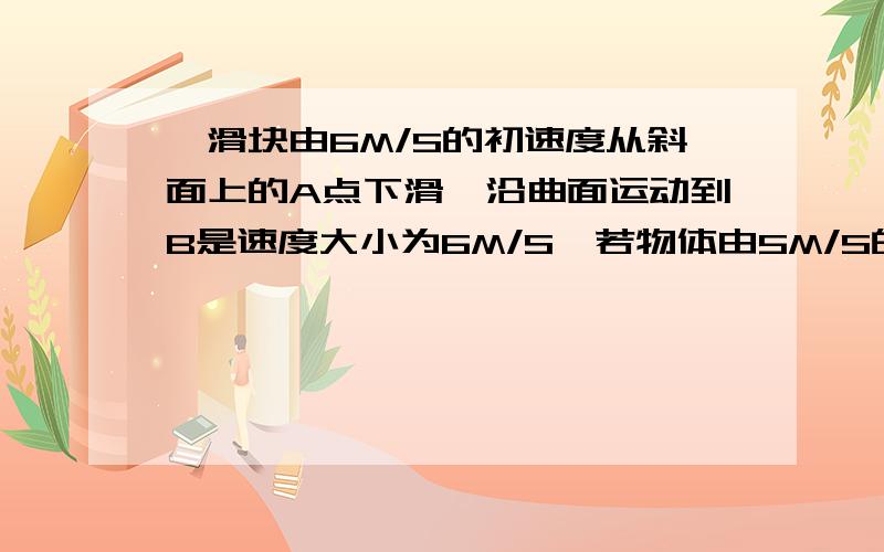 一滑块由6M/S的初速度从斜面上的A点下滑,沿曲面运动到B是速度大小为6M/S,若物体由5M/S的速度A点下滑,那么到B点的速度为多少