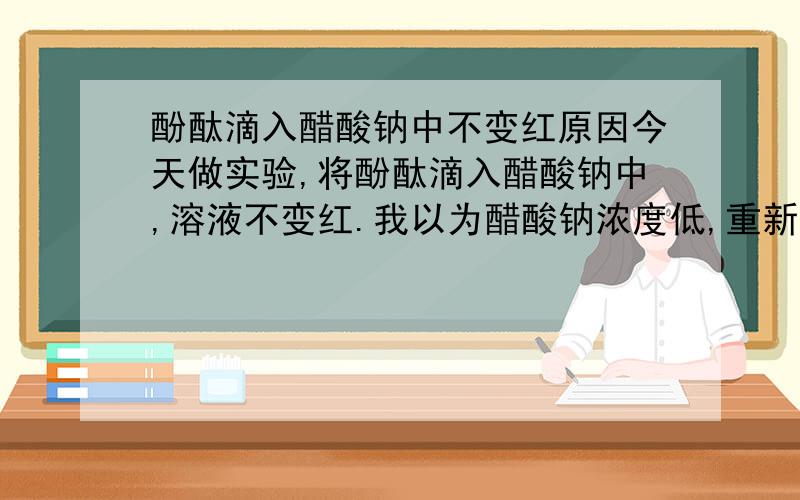 酚酞滴入醋酸钠中不变红原因今天做实验,将酚酞滴入醋酸钠中,溶液不变红.我以为醋酸钠浓度低,重新配了不同浓度的醋酸钠,结果都不红.是配制醋酸钠时要注意什么吗