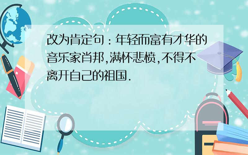 改为肯定句：年轻而富有才华的音乐家肖邦,满怀悲愤,不得不离开自己的祖国.