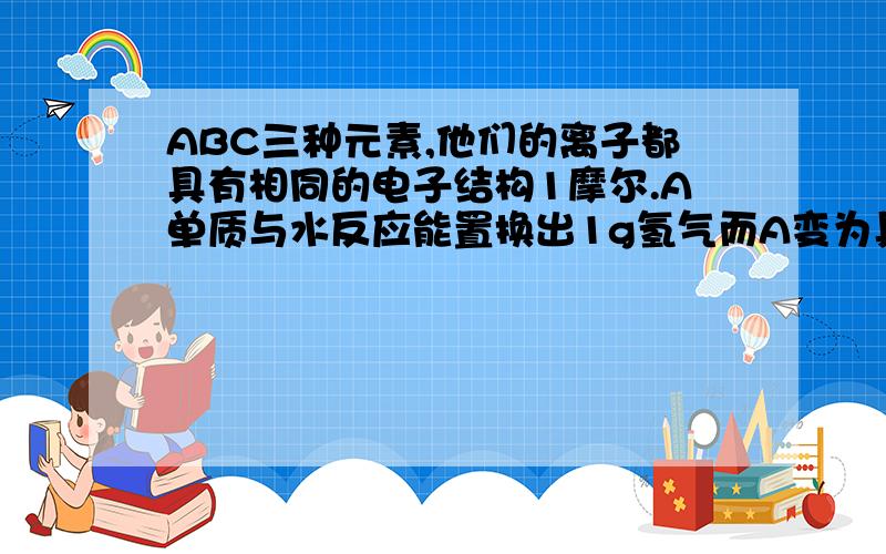 ABC三种元素,他们的离子都具有相同的电子结构1摩尔.A单质与水反应能置换出1g氢气而A变为具有跟氖原子相同的电子层结构的离子.B单质与水剧烈反应放出气体 B成为稳定的气态氢化物.C的氧化