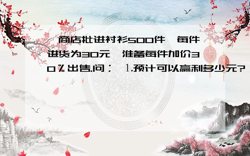 一商店批进衬衫500件,每件进货为30元,淮备每件加价30％出售.问； ⒈预计可以赢利多少元?一商店批进衬衫500件,每件进货为30元,淮备每件加价30％出售.问；⒈预计可以赢利多少元?⒉当这批衬