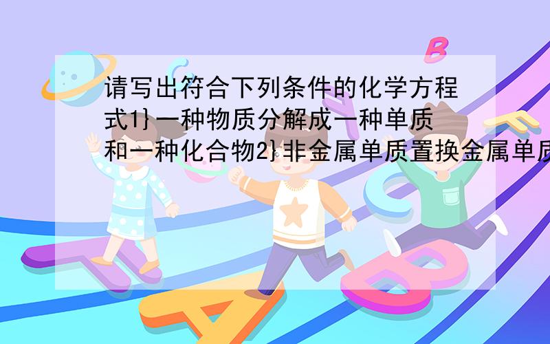 请写出符合下列条件的化学方程式1}一种物质分解成一种单质和一种化合物2}非金属单质置换金属单质