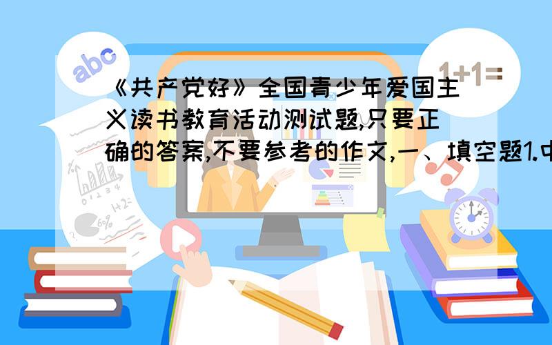 《共产党好》全国青少年爱国主义读书教育活动测试题,只要正确的答案,不要参考的作文,一、填空题1.中国共产党武装反抗国民党反动派的第一枪是______.2.湘赣边界秋收起义后,毛泽东率领起