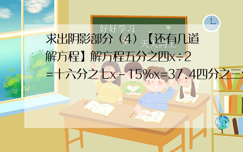 求出阴影部分（4）【还有几道解方程】解方程五分之四x÷2=十六分之七x－15％x=37.4四分之三x-0.25=二分之五方程一定要写解的过程,十五分钟之内做完还有加分哦