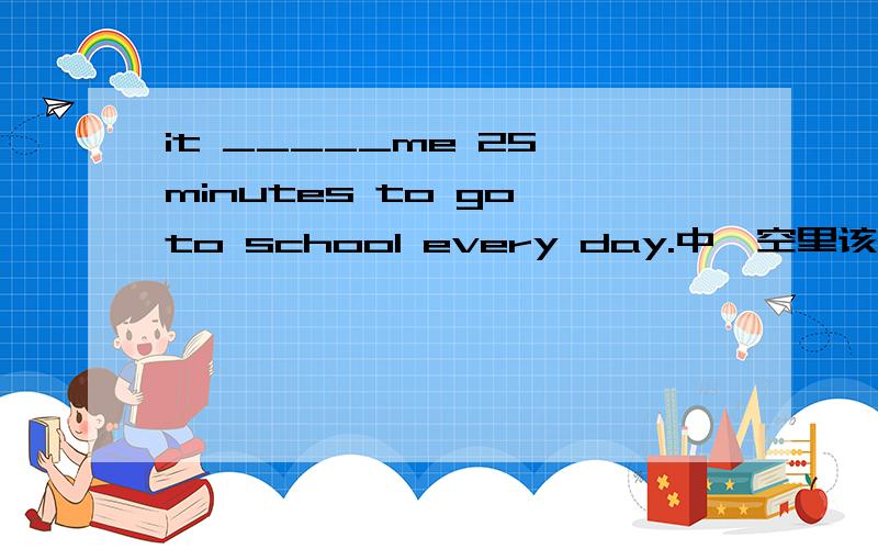 it _____me 25 minutes to go to school every day.中,空里该怎么填?填take ，takes ，taking中哪一个啊 oh ，对不起大家，还有一个选项我忘说了，就是took，好像正确答案是took，但我不知道为什么