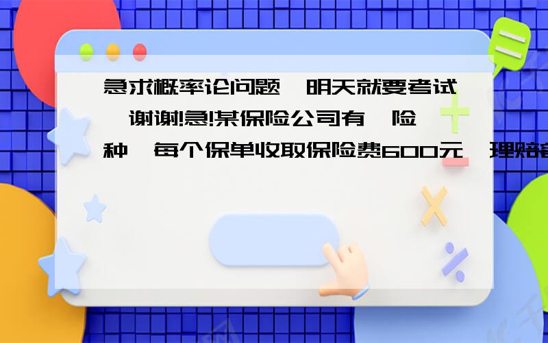 急求概率论问题,明天就要考试,谢谢!急!某保险公司有一险种,每个保单收取保险费600元,理赔额10000元,在有效期内只理赔一次.设保险公司共卖出这种保单800个,每个保单理赔概率为0.04.求：（1