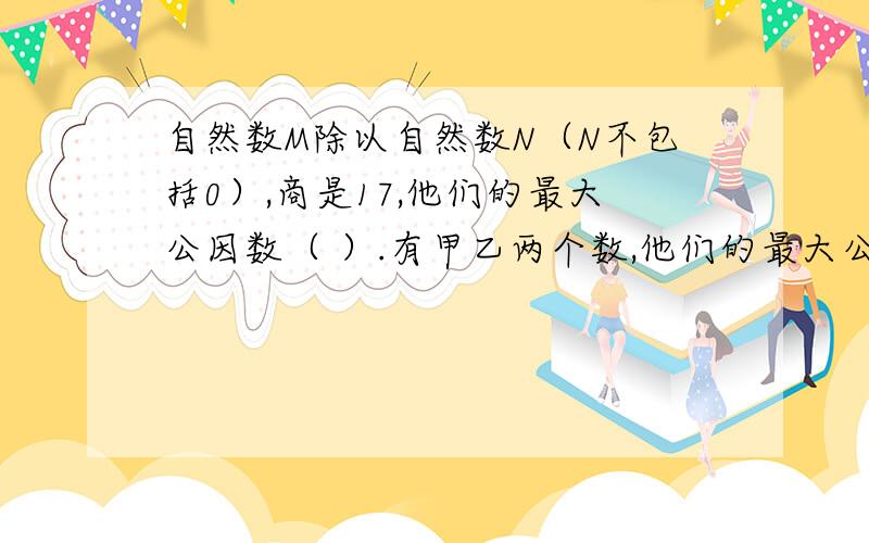 自然数M除以自然数N（N不包括0）,商是17,他们的最大公因数（ ）.有甲乙两个数,他们的最大公因数是48,这两个数的公因数有（ ）个,分别是（ ）.一个最简分数的分子和分母的积是12这个分数