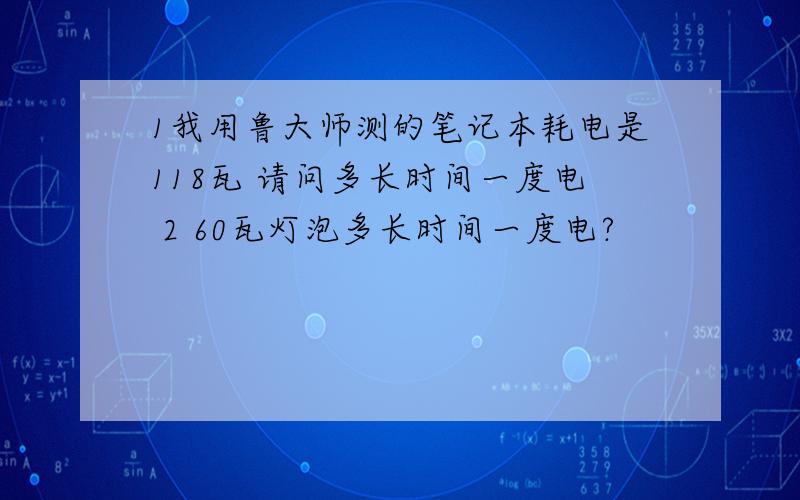 1我用鲁大师测的笔记本耗电是118瓦 请问多长时间一度电 2 60瓦灯泡多长时间一度电?