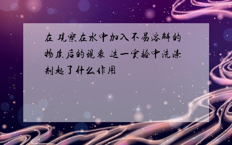 在 观察在水中加入不易溶解的物质后的现象 这一实验中洗涤剂起了什么作用