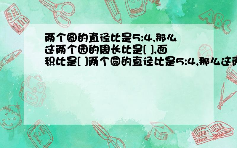 两个圆的直径比是5:4,那么这两个园的周长比是[ ],面积比是[ ]两个圆的直径比是5:4,那么这两个园的周长比是[ ],面积比是[ ].