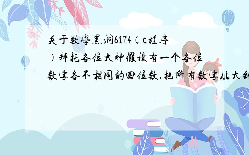 关于数学黑洞6174（c程序）拜托各位大神假设有一个各位数字各不相同的四位数,把所有数字从大到小排序后得到A,从小到大排序后得到B,然后用A-B替换原来这个数,并且继续操作.例如：从1234出