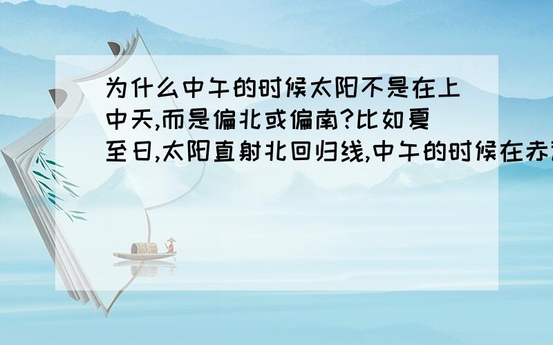 为什么中午的时候太阳不是在上中天,而是偏北或偏南?比如夏至日,太阳直射北回归线,中午的时候在赤道至北回归线之间的地区看到的太阳是偏北还是偏南?为什么?