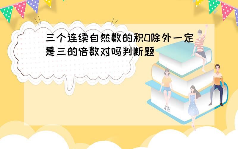 三个连续自然数的积0除外一定是三的倍数对吗判断题