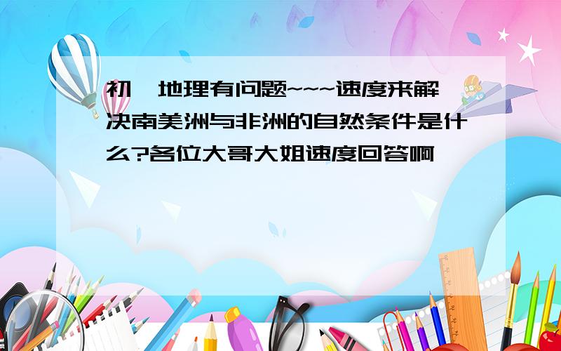 初一地理有问题~~~速度来解决南美洲与非洲的自然条件是什么?各位大哥大姐速度回答啊