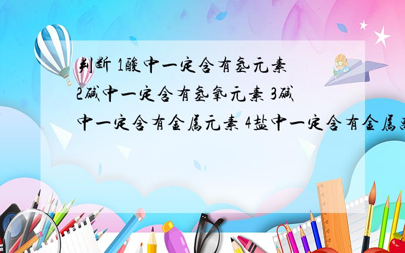 判断 1酸中一定含有氢元素 2碱中一定含有氢氧元素 3碱中一定含有金属元素 4盐中一定含有金属离子或金属元急用……!我们还没有学,