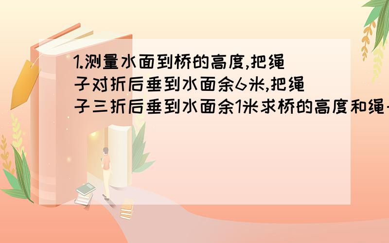 1.测量水面到桥的高度,把绳子对折后垂到水面余6米,把绳子三折后垂到水面余1米求桥的高度和绳长.（用方程解）2.猴子分桃子,如果2只猴子各分5个,其余各分3个,还剩9个；如果4只猴子各分3个,