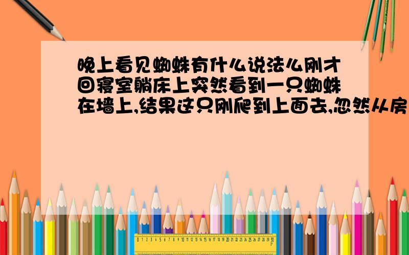 晚上看见蜘蛛有什么说法么刚才回寝室躺床上突然看到一只蜘蛛在墙上,结果这只刚爬到上面去,忽然从房顶又掉下一只蜘蛛在我面前的墙上,请问有何说法…