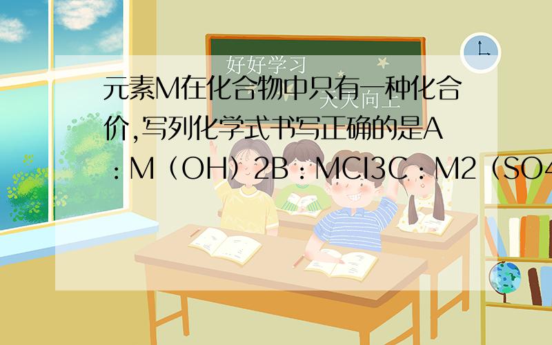 元素M在化合物中只有一种化合价,写列化学式书写正确的是A：M（OH）2B：MCI3C：M2（SO4）3D：M2O3要具体过称啊