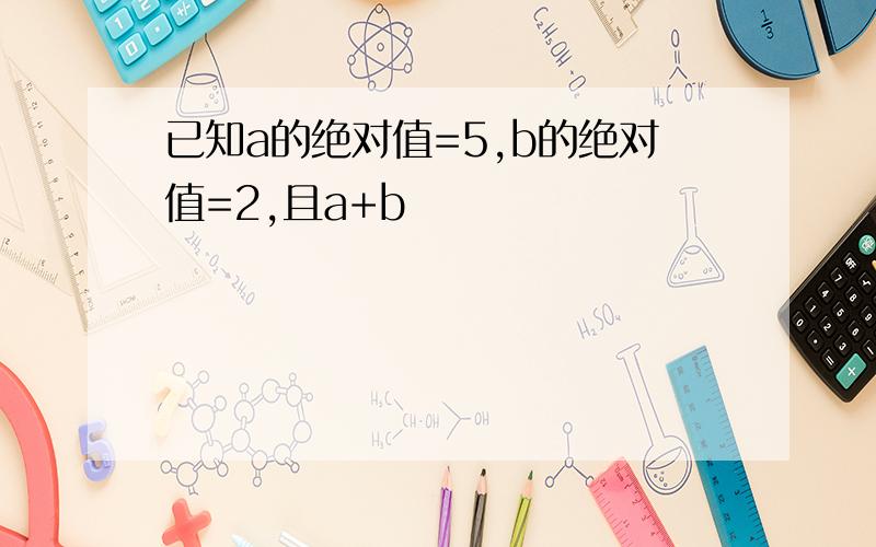 已知a的绝对值=5,b的绝对值=2,且a+b