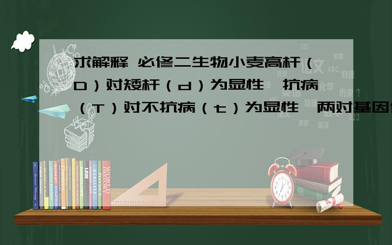 求解释 必修二生物小麦高杆（D）对矮杆（d）为显性,抗病（T）对不抗病（t）为显性,两对基因位于非同源染色体上,用高杆抗病和矮杆不抗病两个品种做样本,在F2中选育矮杆抗病类型,其最合