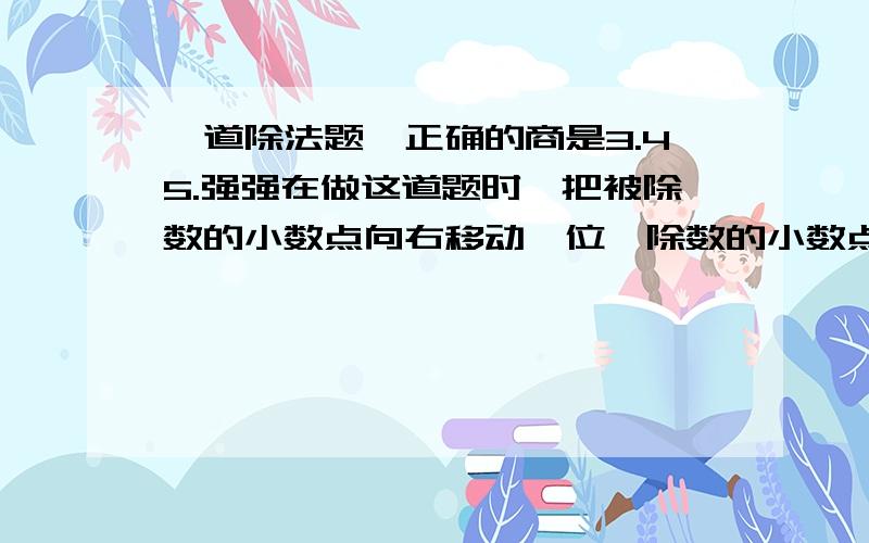 一道除法题,正确的商是3.45.强强在做这道题时,把被除数的小数点向右移动一位,除数的小数点向左移动一位