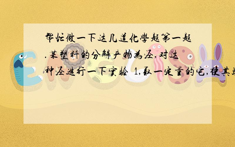 帮忙做一下这几道化学题第一题.某塑料的分解产物为泾,对这种泾进行一下实验  1,取一定量的它,使其燃烧后的气体通过干燥管,干燥管增重7.2g,再通过石灰水,石灰水增重17.6g.2、经测定泾的密