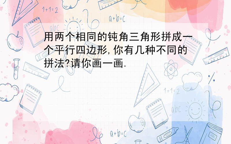 用两个相同的钝角三角形拼成一个平行四边形,你有几种不同的拼法?请你画一画.