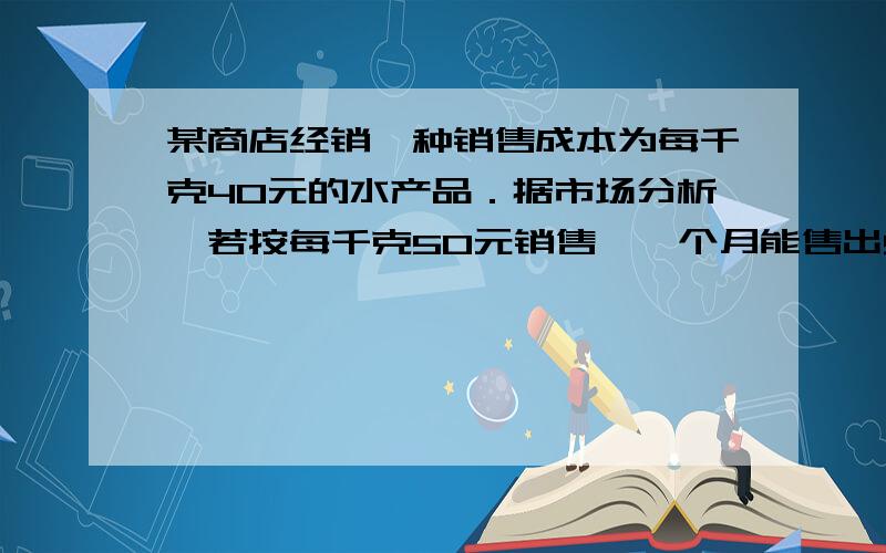 某商店经销一种销售成本为每千克40元的水产品．据市场分析,若按每千克50元销售,一个月能售出500千克；销售单价每涨1元,月销售量就减少10千克．商店想在月销售成本不超过10000元的情况下,