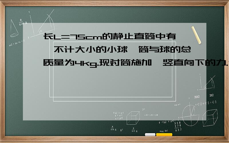 长L=75cm的静止直筒中有一不计大小的小球,筒与球的总质量为4kg.现对筒施加一竖直向下的力.使筒竖直向下运动,经t=0.5s时间,小球恰好跃出筒口,求小球的质量.g=10m^s2一质量为50kg的人站在竖直向