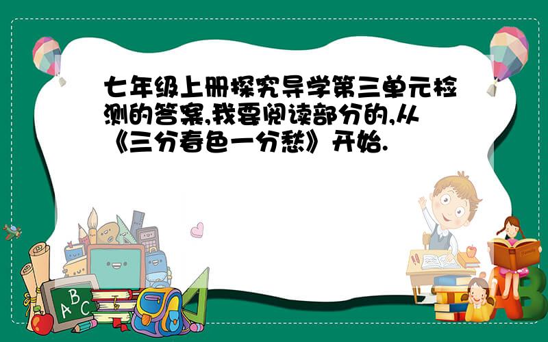 七年级上册探究导学第三单元检测的答案,我要阅读部分的,从《三分春色一分愁》开始.