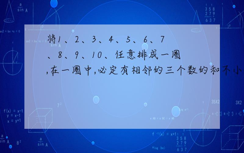 将1、2、3、4、5、6、7、8、9、10、任意排成一圈,在一圈中,必定有相邻的三个数的和不小于17.