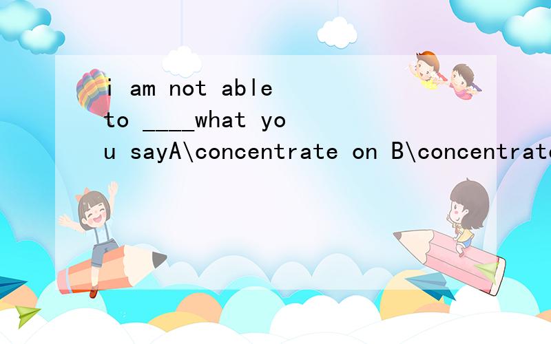 i am not able to ____what you sayA\concentrate on B\concentrate inC\finish with Dfinish off