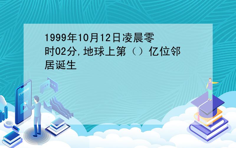 1999年10月12日凌晨零时02分,地球上第（）亿位邻居诞生