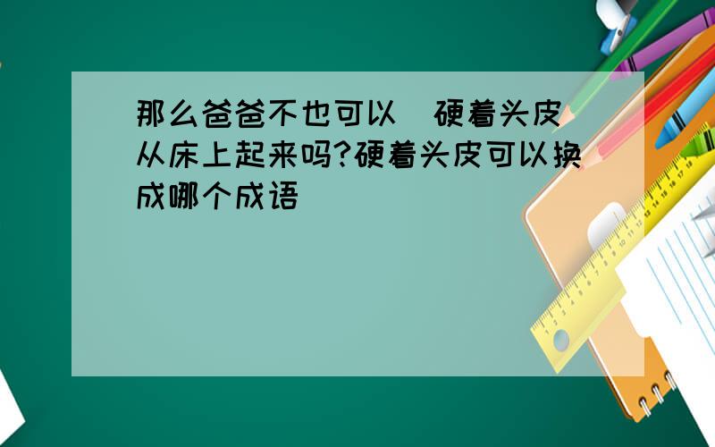 那么爸爸不也可以(硬着头皮)从床上起来吗?硬着头皮可以换成哪个成语