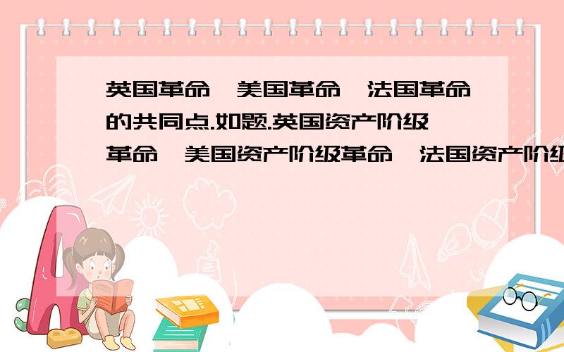 英国革命,美国革命,法国革命的共同点.如题.英国资产阶级革命,美国资产阶级革命,法国资产阶级革命的共同点.都是资产阶级引起 还是 都推翻了封建统治