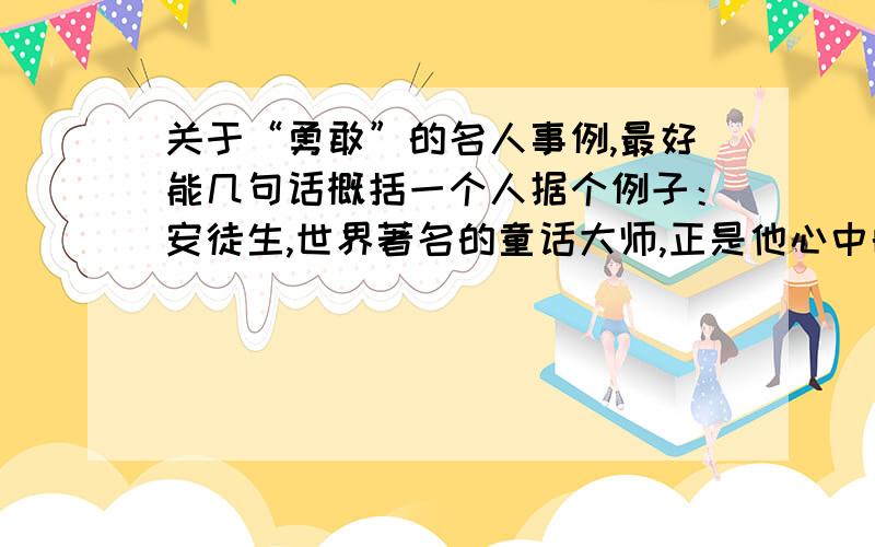 关于“勇敢”的名人事例,最好能几句话概括一个人据个例子：安徒生,世界著名的童话大师,正是他心中的勇敢,不畏惧世俗的眼光,所以他完成了举世瞩目的著作.海明威,著名的美国作家,却因