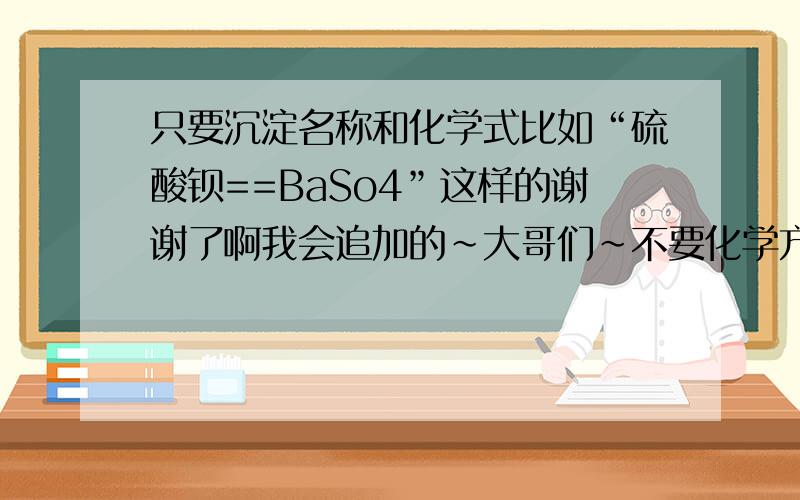 只要沉淀名称和化学式比如“硫酸钡==BaSo4”这样的谢谢了啊我会追加的~大哥们~不要化学方程式！只要简单的“硫酸钡==BaSo4”这种的就行了！