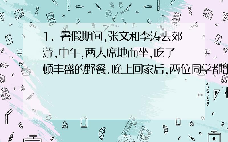 1．暑假期间,张文和李涛去郊游,中午,两人席地而坐,吃了顿丰盛的野餐.晚上回家后,两位同学都出现了腹痛、严重腹泻等症状,医生诊断为细菌性痢疾.请你根据材料,回答下列问题：（1）你认