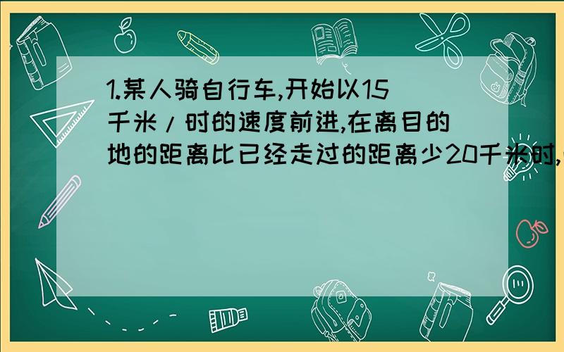 1.某人骑自行车,开始以15千米/时的速度前进,在离目的地的距离比已经走过的距离少20千米时,改用10千米/时的速度前进.这样全程的平均速度为12.5千米/时,问全程是多少千米?2.一列客车和一列